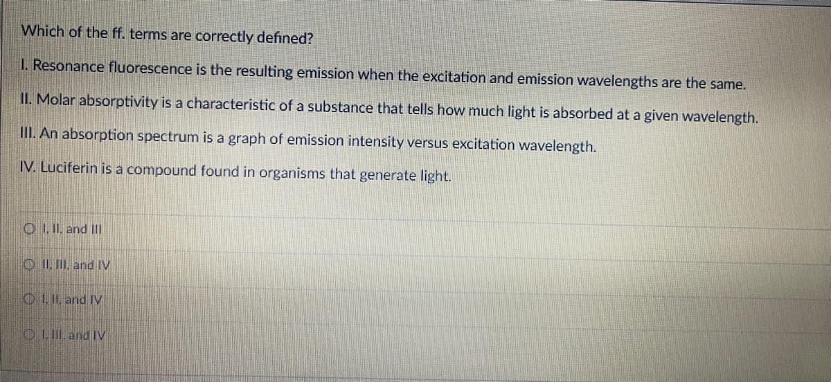 Which of the ff. terms are correctly defined?
I. Resonance fluorescence is the resulting emission when the excitation and emission wavelengths are the same.
II. Molar absorptivity is a characteristic of a substance that tells how much light is absorbed at a given wavelength.
II. An absorption spectrum is a graph of emission intensity versus excitation wavelength.
IV. Luciferin is a compound found in organisms that generate light.
O LIL. and IIl
O II. II, and IV
O LIL and IV
O LII, and IV

