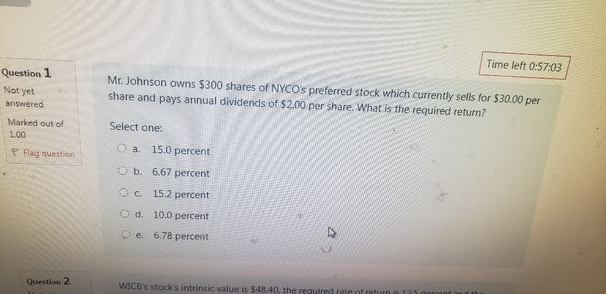 Time left 0:57:03
Question 1
Not yet
answered
Marked out of
1.00
Mr. Johnson owns $300 shares of NYCO's preferred stock which currently sells for $30.00 per
share and pays annual dividends of $2.00 per share. What is the required return?
Select one:
O a.
15.0 percent
Flag question
O b. 6.67 percent
○ c.
15.2 percent
Od. 10.0 percent
e.
6.78 percent
Question 2
WICB's stock's intrinsic value is $48.40, the required rate of return is 125 percent and the