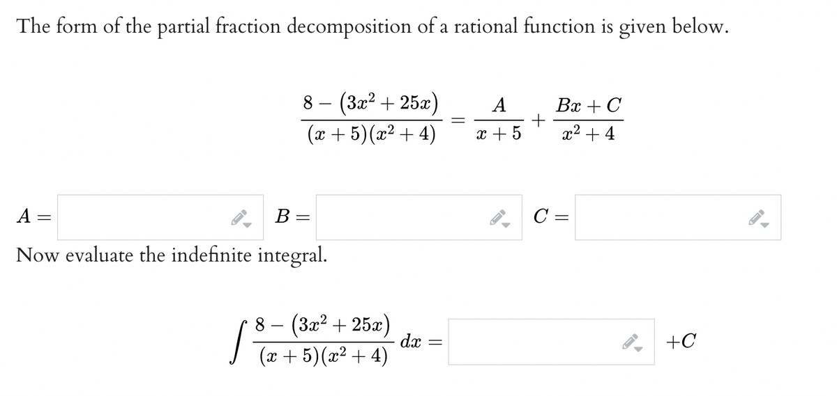 The form of the partial fraction decomposition of a rational function is given below.
A
Now evaluate the indefinite integral.
-
←
B
8
(3x² + 25x)
(x + 5) (x² + 4)
=
8 (3x² + 25x)
(x + 5) (x²+4)
dx
=
=
A
x + 5
+
Bx + C
x² + 4
C =
+C
←