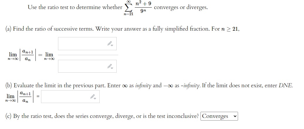 Use the ratio test to determine whether
an+1
lim
n→∞0 an
= lim
n→∞0
M8
(a) Find the ratio of successive terms. Write your answer as a fully simplified fraction. For n ≥ 21,
n=21
=
n² +9
9n
converges or diverges.
(b) Evaluate the limit in the previous part. Enter ∞o as infinity and -∞o as -infinity. If the limit does not exist, enter DNE.
an+1
n→∞ an
lim
(c) By the ratio test, does the series converge, diverge, or is the test inconclusive? Converges