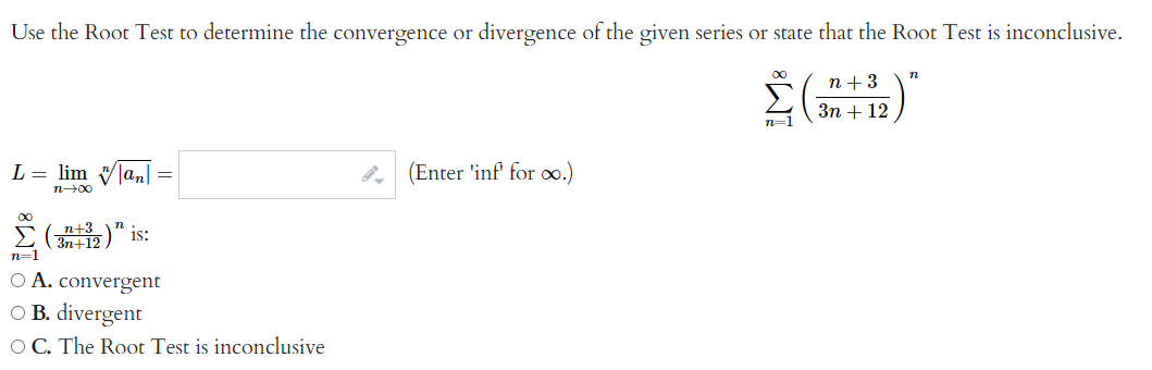 Use the Root Test to determine the convergence or divergence of the given series or state that the Root Test is inconclusive.
n+3
Σ(+B)"
3n + 12
L = lim |an|=|
n→→∞0
∞
(32)"is:
n+12
n=1
O A. convergent
O B. divergent
OC. The Root Test is inconclusive
(Enter 'inf' for o.)
n=1