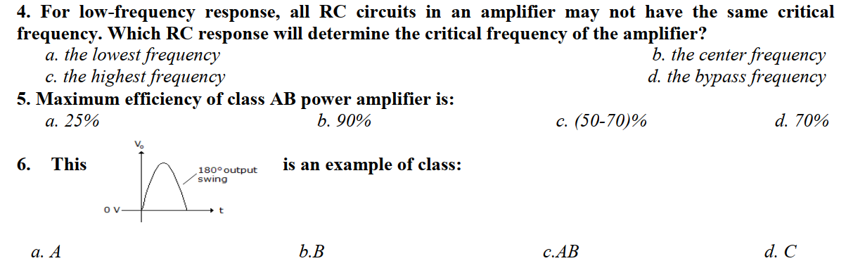 4. For lovw-frequency response, all RC circuits in an amplifier may not have the same critical
frequency. Which RC response will determine the critical frequency of the amplifier?
a. the lowest frequency
c. the highest frequency
5. Maximum efficiency of class AB power amplifier is:
а. 25%
b. the center frequency
d. the bypass frequency
b. 90%
с. (50-70)%
d. 70%
6.
This
is an example of class:
180°output
swing
а. А
b.В
С.АВ
d. С
