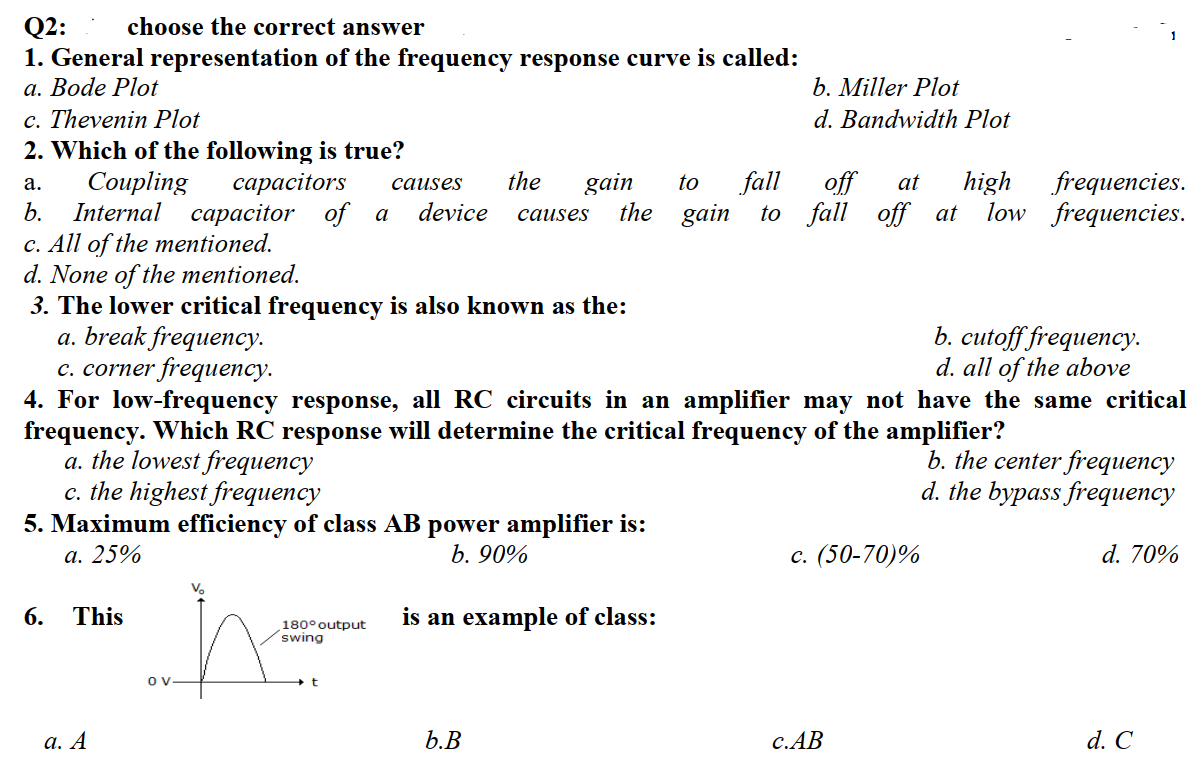 choose the correct answer
Q2:
1. General representation of the frequency response curve is called:
а. Вode Plot
c. Thevenin Plot
2. Which of the following is true?
Coupling
Internal capacitor of a
c. All of the mentioned.
d. None of the mentioned.
3. The lower critical frequency is also known as the:
a. break frequency.
c. corner frequency.
b. Miller Plot
d. Bandwidth Plot
the
fall
off
to fall off at
сарасitors
high
frequencies.
gain
the gain
а.
causes
to
at
b.
device
low frequencies.
causes
b. cutoff frequency.
d. all of the above

