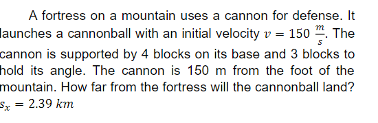 A fortress on a mountain uses a cannon for defense. It
launches a cannonball with an initial velocity v = 150 ". The
cannon is supported by 4 blocks on its base and 3 blocks to
hold its angle. The cannon is 150 m from the foot of the
mountain. How far from the fortress will the cannonball land?
2.39 km
