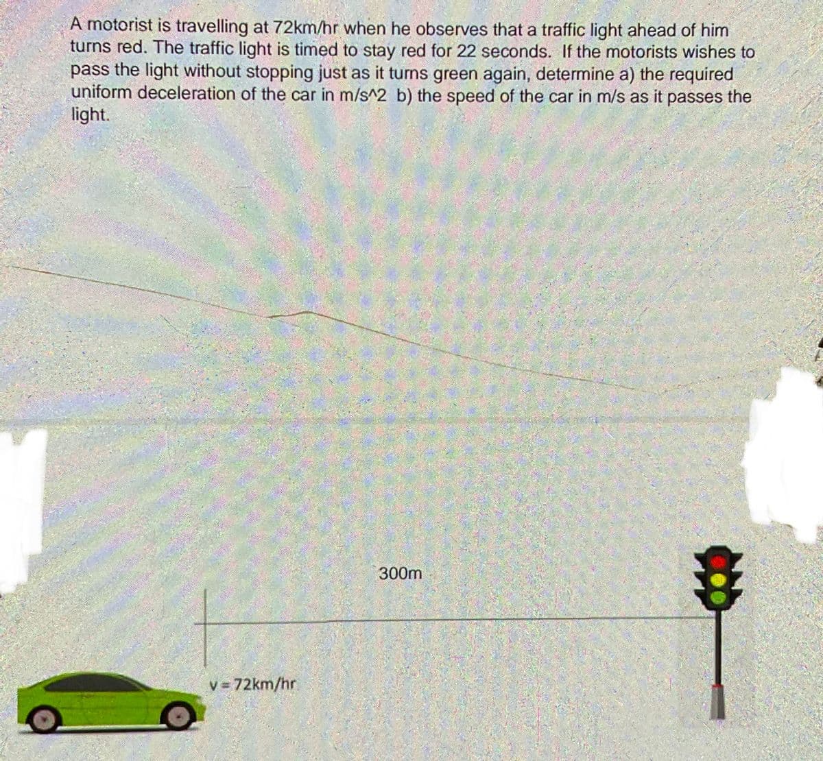 A motorist is travelling at 72km/hr when he observes that a traffic light ahead of him
turns red. The traffic light is timed to stay red for 22 seconds. If the motorists wishes to
pass the light without stopping just as it turns green again, determine a) the required
uniform deceleration of the car in m/s^2 b) the speed of the car in m/s as it passes the
light.
300m
v = 72km/hr
