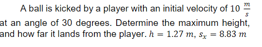 m
A ball is kicked by a player with an initial velocity of 10
at an angle of 30 degrees. Determine the maximum height,
and how far it lands from the player. h = 1.27 m, sx = 8.83 m
