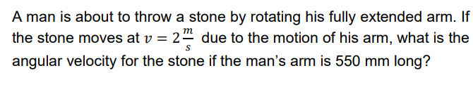 A man is about to throw a stone by rotating his fully extended arm. If
the stone moves at v = 2 due to the motion of his arm, what is the
angular velocity for the stone if the man's arm is 550 mm long?
т
