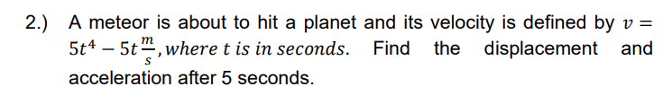 2.) A meteor is about to hit a planet and its velocity is defined by v =
5t4 – 5t", where t is in seconds. Find the displacement and
acceleration after 5 seconds.
