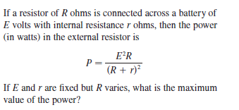 If a resistor of R ohms is connected across a battery of
E volts with internal resistance r ohms, then the power
(in watts) in the external resistor is
E*R
P
(R + r)²
If E and r are fixed but R varies, what is the maximum
value of the power?
