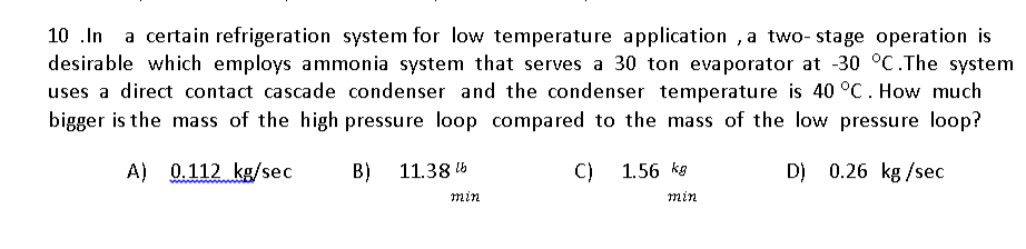 a certain refrigeration system for low temperature application , a two- stage operation is
desirable which employs ammonia system that serves a 30 ton evaporator at -30 °C.The system
uses a direct contact cascade condenser and the condenser temperature is 40 °C. How much
bigger is the mass of the high pressure loop compared to the mass of the low pressure loop?
10 .In
A) 0.112 kg/sec
B)
11.38 5
C)
1.56 kg
D) 0.26 kg /sec
min
min
