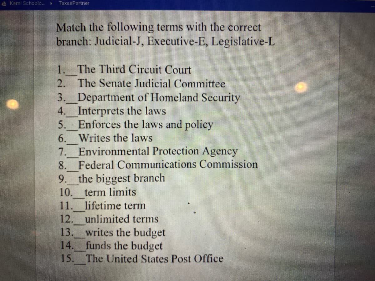 A Kami Schoolo..
TaxesPartner
Match the following terms with the correct
branch: Judicial-J, Executive-E, Legislative-L
1. The Third Circuit Court
2. The Senate Judicial Committee
3. Department of Homeland Security
4. Interprets the laws
5. Enforces the laws and policy
6. Writes the laws
7. Environmental Protection Agency
8. Federal Communications Commission
9. the biggest branch
10. term limits
11. lifetime term
12. unlimited terms
writes the budget
funds the budget
15. The United States Post Office
13.
14.
