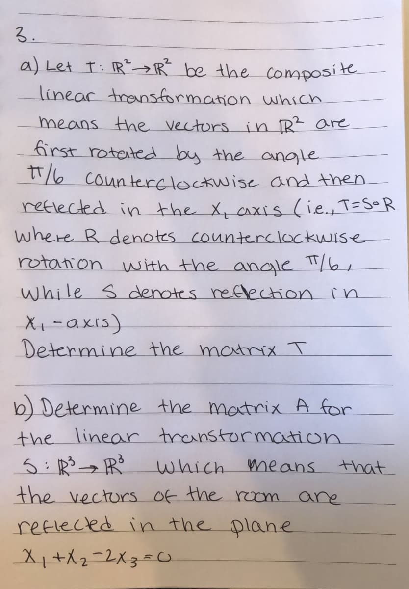 3.
a) Let t: IR">R be the composite
linear transformation which
means the vectors in Rt are
first rotated by the angle
T16 counterelockwise and then
reflected in the X, axis (ie., T=S0R
where R denotes counterclockwise
rotation with the angle "/6¢
while s denotes reflecction in
X+-axis).
Determine the matrix T
b) Determine the matrix A for
the linear transtormation
which mmeans
that
the vectors Of the room are
reflected in the plane
