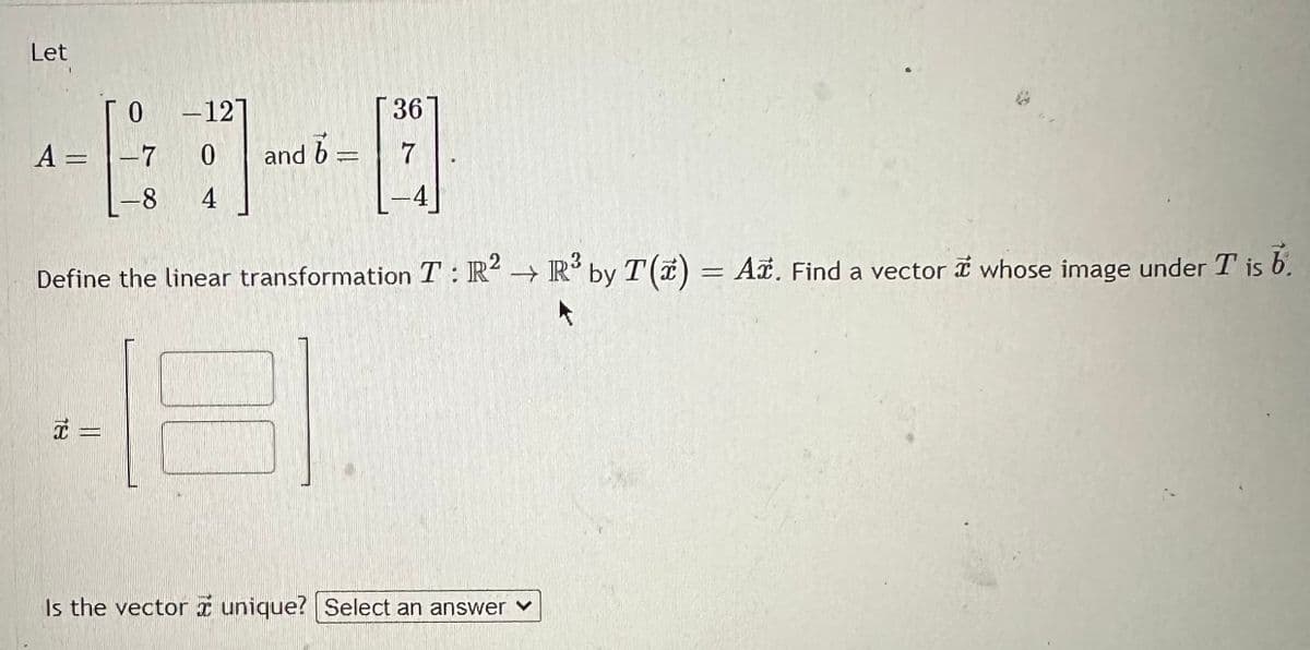 Let
A =
-127
x =
0
-7 0
8 4
and b
=
36
7
-
Define the linear transformation T: R2 R³ by T(x) = Ar. Find a vector whose image under T is b.
2
Is the vector unique? Select an answer ✓