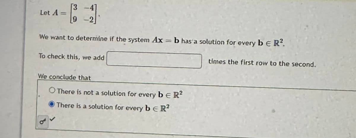 Let A =
9
-4]
We want to determine if the system Ax = b has a solution for every b E R².
To check this, we add
B
We conclude that
O There is not a solution for every beR²
There is a solution for every b E R²
times the first row to the second.