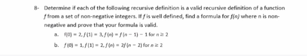 8- Determine if each of the following recursive definition is a valid recursive definition of a function
f from a set of non-negative integers. If f is well defined, find a formula for f(n) where n is non-
negative and prove that your formula is valid.
a. f(0) = 2,f(1) = 3, f(n) = f(n-1)-1 for n ≥ 2
b. f(0) = 1,f(1) = 2, f(n) = 2f (n-2) for n = 2