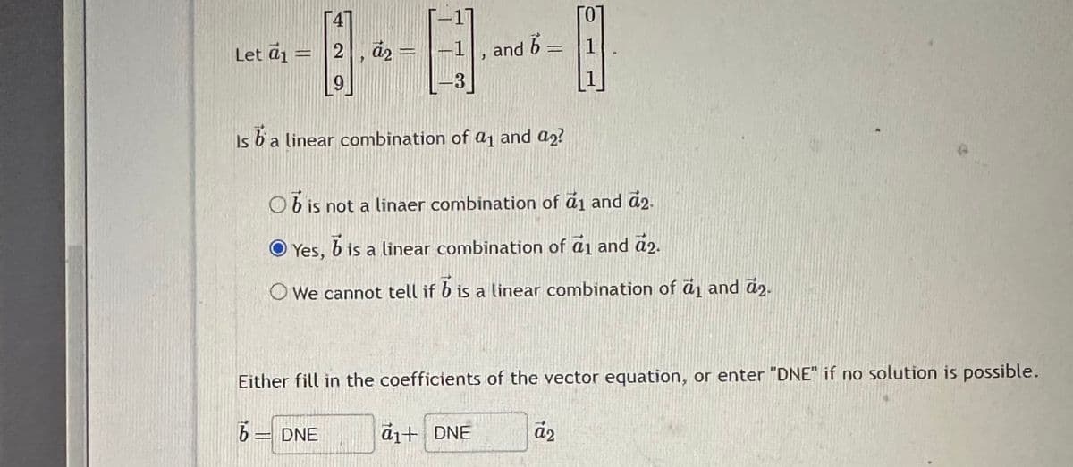 Let a₁ =
4
2,
9
a₂ =
1
3
2
and 6-
-
Is b' a linear combination of a₁ and a2?
a1+ DNE
Ob is not a linaer combination of a₁ and 2.
O Yes,
b is a linear combination of a₁ and 2.
Owe cannot tell if b is a linear combination of a1 and a2.
1
Either fill in the coefficients of the vector equation, or enter "DNE" if no solution is possible.
6 = DNE
āz