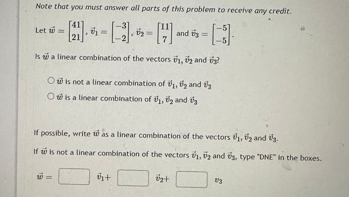 Note that you must answer all parts of this problem to receive any credit.
[41], v₁ = V2
1-31
2
[4]
21
Is w a linear combination of the vectors V1, V2 and 73?
Let w
=
O is not a linear combination of 1, 2 and 3
Ow is a linear combination of V1, V2 and 3
w =
vi+
and 73
If possible, write was a linear combination of the vectors V₁, V2 and V3.
If w is not a linear combination of the vectors V₁, V2 and 13, type "DNE" in the boxes.
√₂+
-5
V3