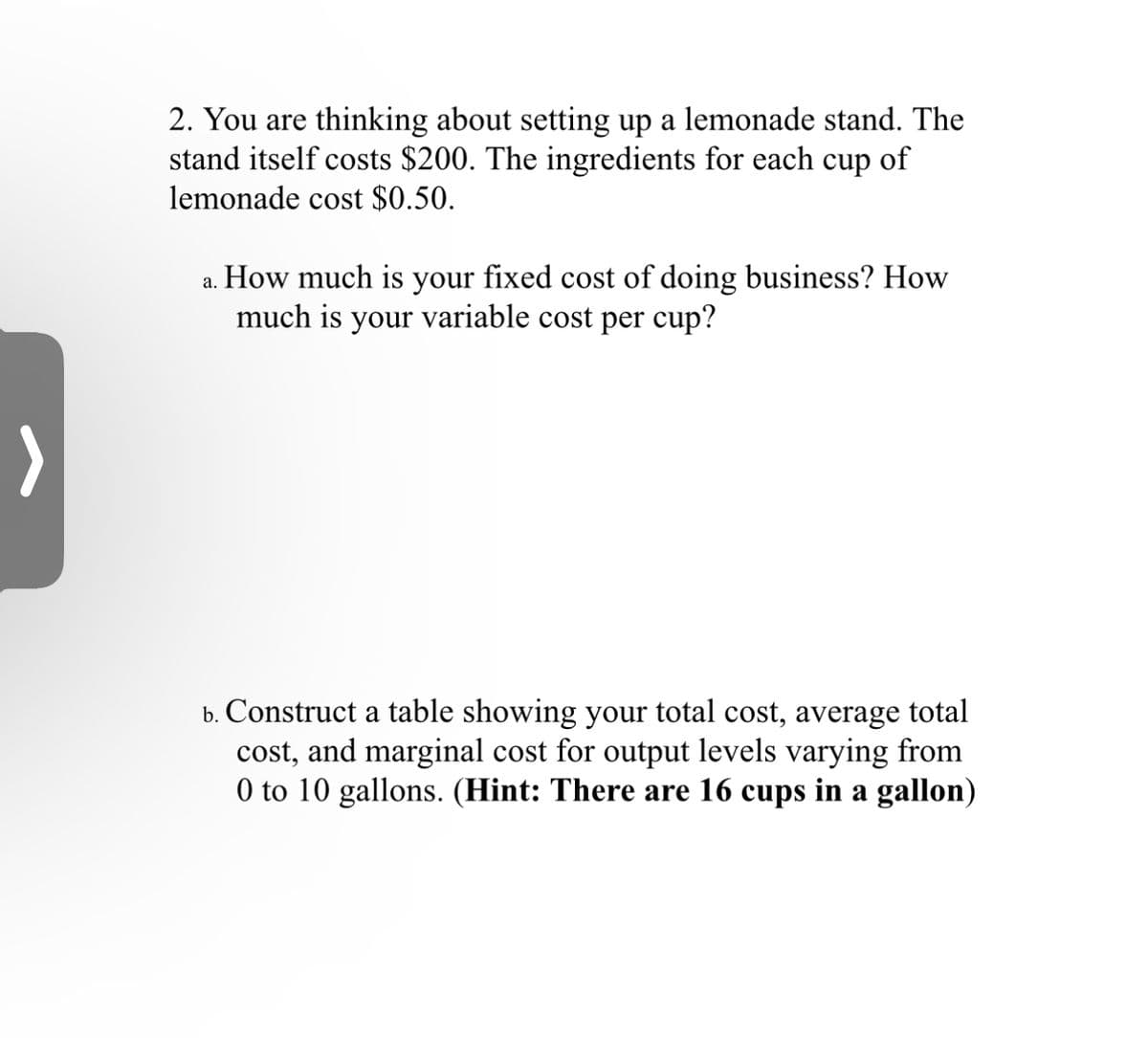 2. You are thinking about setting up a lemonade stand. The
stand itself costs $200. The ingredients for each cup of
lemonade cost $0.50.
a. How much is your fixed cost of doing business? How
much is your variable cost per cup?
b. Construct a table showing your total cost, average total
cost, and marginal cost for output levels varying from
0 to 10 gallons. (Hint: There are 16 cups in a gallon)