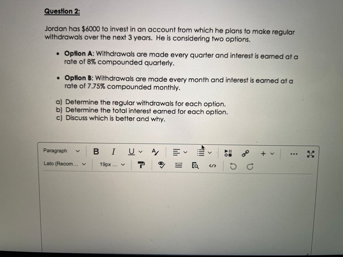 Question 2:
Jordan has $6000 to invest in an account from which he plans to make regular
withdrawals over the next 3 years. He is considering two options.
• Option A: Withdrawals are made every quarter and interest is earned at a
rate of 8% compounded quarterly.
• Option B: Withdrawals are made every month and interest is earned at a
rate of 7.75% compounded monthly.
a) Determine the regular withdrawals for each option.
b) Determine the total interest earned for each option.
c) Discuss which is better and why.
Paragraph
BIU
U
V
A A E
V
+ v
X
123
Lato (Recom... V
19px... ✓
r
9
</>
EQ
GO
ос
