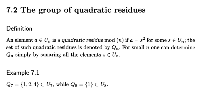 7.2 The group of quadratic residues
Definition
An element a E Un is a quadratic residue mod (n) if a = s² for some s € Un; the
set of such quadratic residues is denoted by Qn. For small n one can determine
Qn simply by squaring all the elements s € Un.
Example 7.1
Q7 = {1, 2,4} C U7, while Qs = {1} C U8.