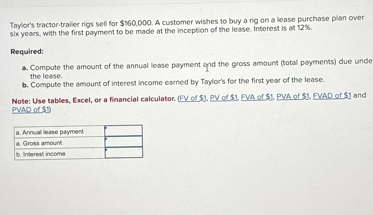 Taylor's tractor-trailer rigs sell for $160,000. A customer wishes to buy a rig on a lease purchase plan over
six years, with the first payment to be made at the inception of the lease. Interest is at 12%.
Required:
a. Compute the amount of the annual lease payment and the gross amount (total payments) due unde
the lease.
b. Compute the amount of interest income earned by Taylor's for the first year of the lease.
Note: Use tables, Excel, or a financial calculator. (FV of $1, PV of $1, FVA of $1, PVA of $1, FVAD of $1 and
PVAD of $1)
a. Annual lease payment
a. Gross amount
b. Interest income