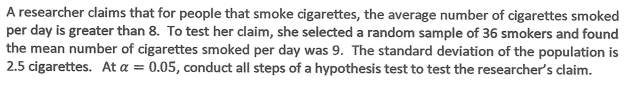 A researcher claims that for people that smoke cigarettes, the average number of cigarettes smoked
per day is greater than 8. To test her claim, she selected a random sample of 36 smokers and found
the mean number of cigarettes smoked per day was 9. The standard deviation of the population is
2.5 cigarettes. At a =
0.05, conduct all steps of a hypothesis test to test the researcher's claim.
