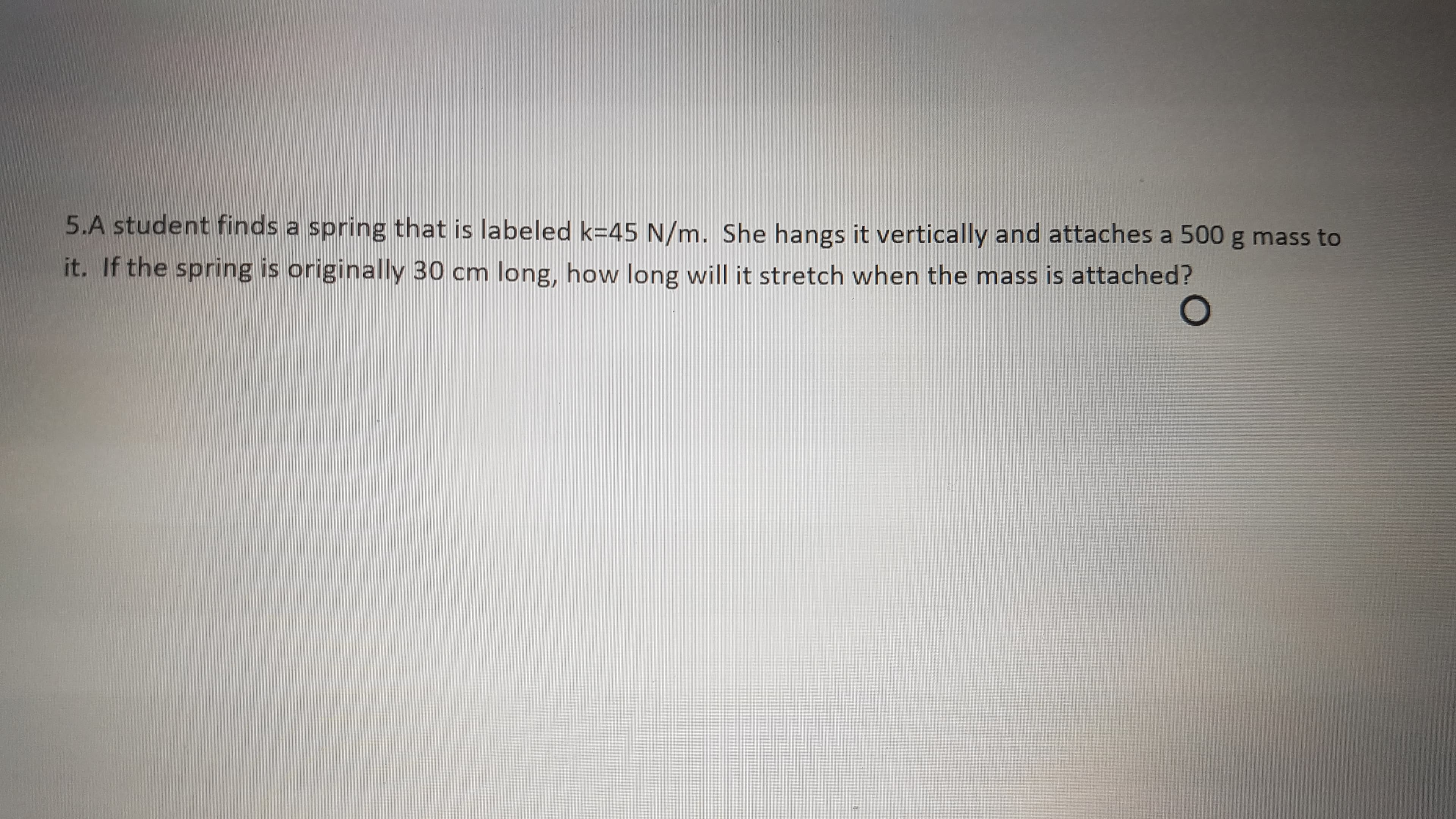 5.A student finds a spring that is labeled k=45 N/m. She hangs it vertically and attaches a 500 g mass to
it. If the spring is originally 30 cm long, how long will it stretch when the mass is attached?
