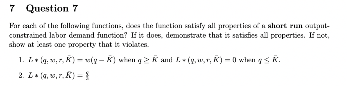 7
Question 7
For each of the following functions, does the function satisfy all properties of a short run output-
constrained labor demand function? If it does, demonstrate that it satisfies all properties. If not,
show at least one property that it violates.
1. L * (q, w, r, K) = w(q − K) when q ≥ K and L * (q, w, r, K) = 0 when q ≤ K.
2. L* (q, w, r, K) = }