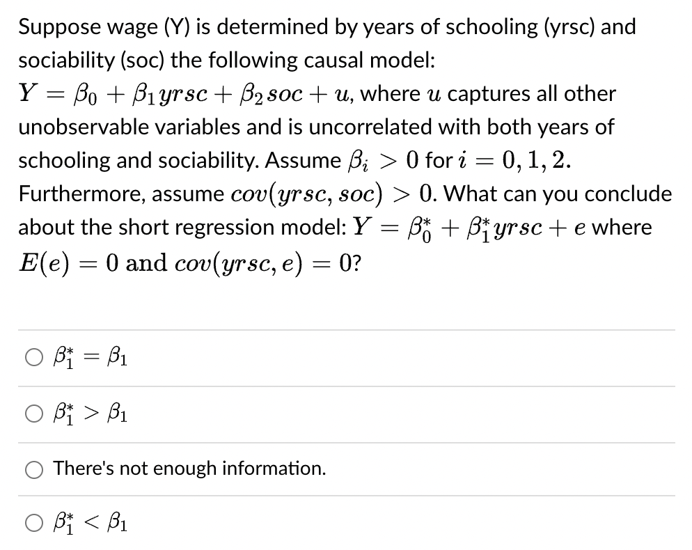 Suppose wage (Y) is determined by years of schooling (yrsc) and
sociability (soc) the following causal model:
-
Y = ßo + B₁yrsc + ß₂ soc+u, where u captures all other
unobservable variables and is uncorrelated with both years of
schooling and sociability. Assume B₁ > 0 for i
0, 1, 2.
Furthermore, assume cov(yrsc, soc) > 0. What can you conclude
about the short regression model: Y B + B₁yrsc+e where
E(e) = 0 and cov(yrsc, e) = 0?
=
O B₁ =B₁
OB > B₁
There's not enough information.
οβα < βι