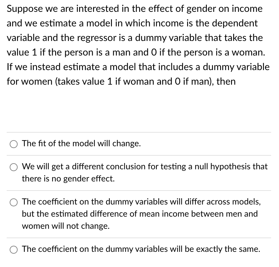 Suppose we are interested in the effect of gender on income
and we estimate a model in which income is the dependent
variable and the regressor is a dummy variable that takes the
value 1 if the person is a man and O if the person is a woman.
If we instead estimate a model that includes a dummy variable
for women (takes value 1 if woman and 0 if man), then
The fit of the model will change.
We will get a different conclusion for testing a null hypothesis that
there is no gender effect.
The coefficient on the dummy variables will differ across models,
but the estimated difference of mean income between men and
women will not change.
The coefficient on the dummy variables will be exactly the same.
