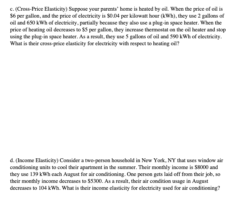 c. (Cross-Price Elasticity) Suppose your parents' home is heated by oil. When the price of oil is
$6 per gallon, and the price of electricity is $0.04 per kilowatt hour (kWh), they use 2 gallons of
oil and 650 kWh of electricity, partially because they also use a plug-in space heater. When the
price of heating oil decreases to $5 per gallon, they increase thermostat on the oil heater and stop
using the plug-in space heater. As a result, they use 5 gallons of oil and 590 kWh of electricity.
What is their cross-price elasticity for electricity with respect to heating oil?
d. (Income Elasticity) Consider a two-person household in New York, NY that uses window air
conditioning units to cool their apartment in the summer. Their monthly income is $8000 and
they use 139 kWh each August for air conditioning. One person gets laid off from their job, so
their monthly income decreases to $5300. As a result, their air condition usage in August
decreases to 104 kWh. What is their income elasticity for electricity used for air conditioning?