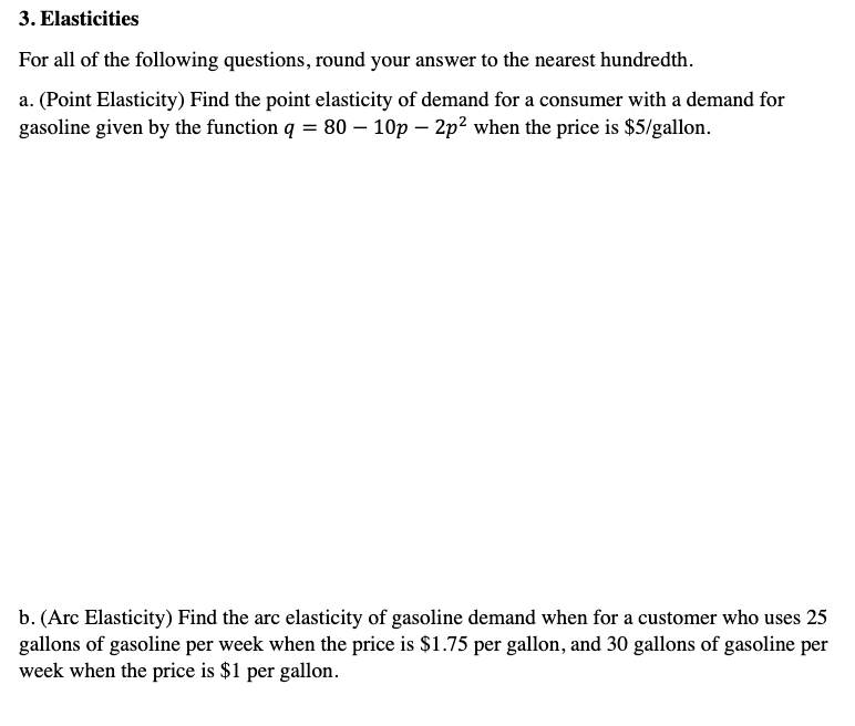 3. Elasticities
For all of the following questions, round your answer to the nearest hundredth.
a. (Point Elasticity) Find the point elasticity of demand for a consumer with a demand for
gasoline given by the function q = 80 - 10p - 2p² when the price is $5/gallon.
b. (Arc Elasticity) Find the arc elasticity of gasoline demand when for a customer who uses 25
gallons of gasoline per week when the price is $1.75 per gallon, and 30 gallons of gasoline per
week when the price is $1 per gallon.