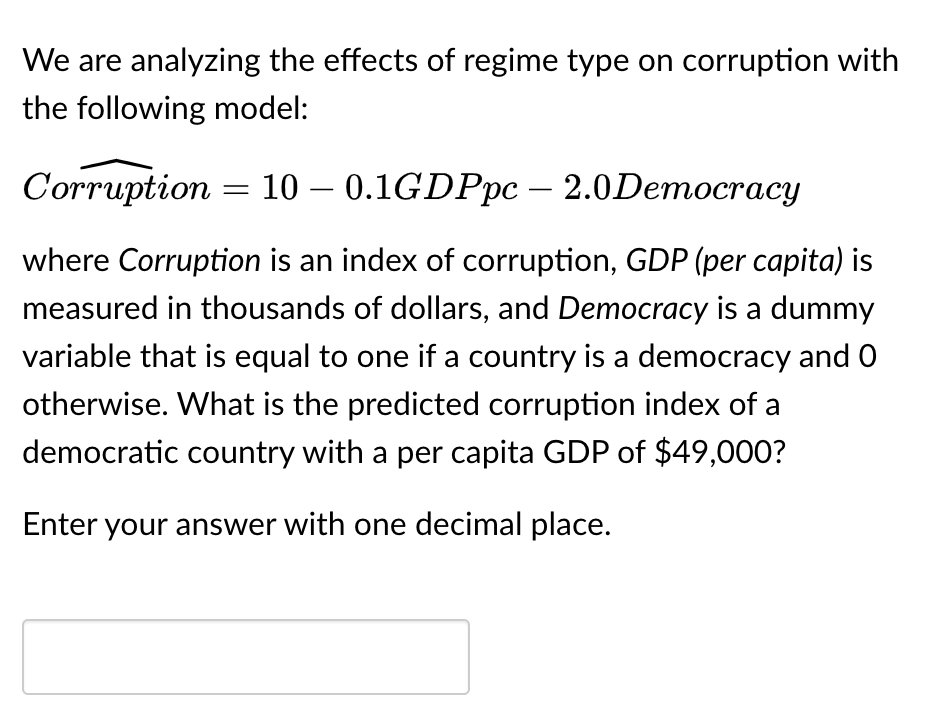 We are analyzing the effects of regime type on corruption with
the following model:
Corruption = 10 – 0.1GDPpc - 2.0Democracy
where Corruption is an index of corruption, GDP (per capita) is
measured in thousands of dollars, and Democracy is a dummy
variable that is equal to one if a country is a democracy and 0
otherwise. What is the predicted corruption index of a
democratic country with a per capita GDP of $49,000?
Enter your answer with one decimal place.