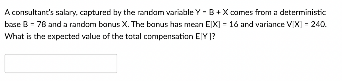 A consultant's salary, captured by the random variable Y = B + X comes from a deterministic
base B = 78 and a random bonus X. The bonus has mean E[X] = 16 and variance V[X] =240.
What is the expected value of the total compensation E[Y]?