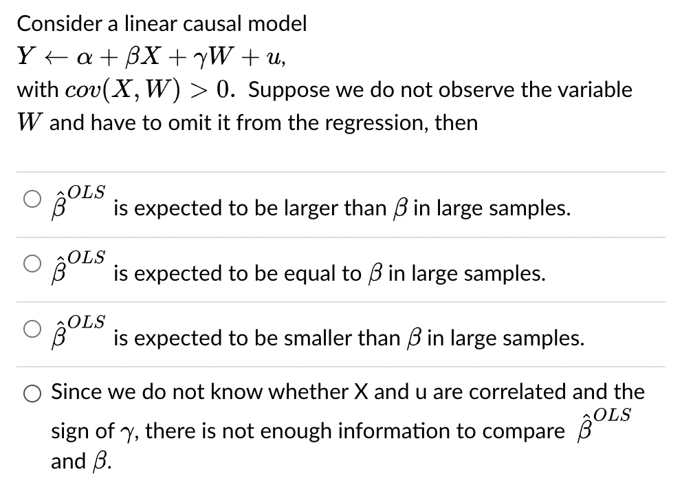 Consider a linear causal model
Ya+BX+yW+u,
with cov(X, W) > 0. Suppose we do not observe the variable
W and have to omit it from the regression, then
O
OLS
is expected to be larger than 3 in large samples.
BOLS is expected to be equal to 3 in large samples.
OLS is expected to be smaller than 3 in large samples.
Since we do not know whether X and u are correlated and the
sign of y, there is not enough information to compare OLS
and B.