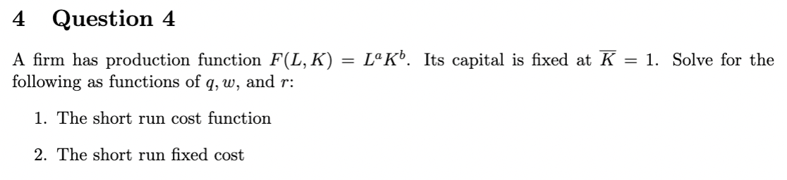 4 Question 4
A firm has production function F(L, K) = LªKº. Its capital is fixed at K = 1. Solve for the
following as functions of q, w, and r:
1. The short run cost function
2. The short run fixed cost