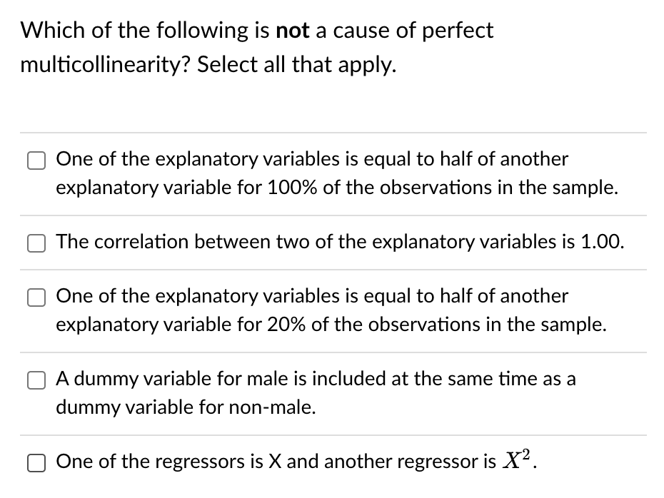 Which of the following is not a cause of perfect
multicollinearity? Select all that apply.
One of the explanatory variables is equal to half of another
explanatory variable for 100% of the observations in the sample.
The correlation between two of the explanatory variables is 1.00.
One of the explanatory variables is equal to half of another
explanatory variable for 20% of the observations in the sample.
A dummy variable for male is included at the same time as a
dummy variable for non-male.
One of the regressors is X and another regressor is X².