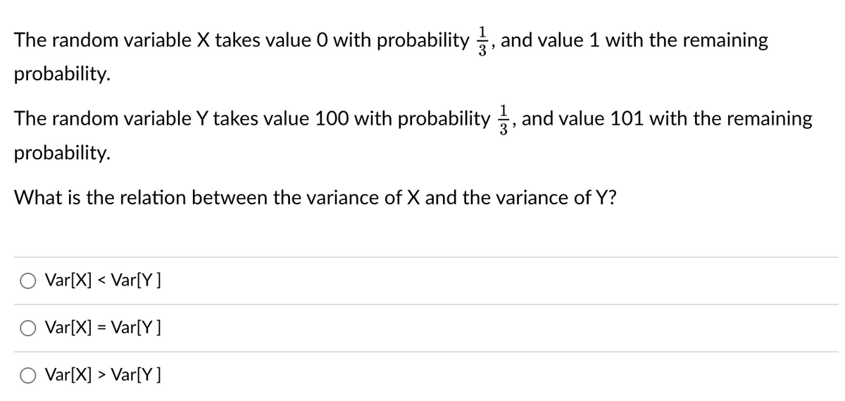 The random variable X takes value O with probability, and value 1 with the remaining
probability.
The random variable Y takes value 100 with probability and value 101 with the remaining
probability.
What is the relation between the variance of X and the variance of Y?
Var[X] < Var[Y]
Var[X] = Var[Y]
Var[X] > Var[Y]
"