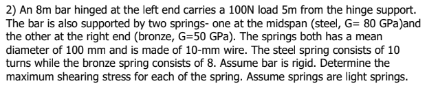 2) An 8m bar hinged at the left end carries a 100N load 5m from the hinge support.
The bar is also supported by two springs- one at the midspan (steel, G= 80 GPa)and
the other at the right end (bronze, G=50 GPa). The springs both has a mean
diameter of 100 mm and is made of 10-mm wire. The steel spring consists of 10
turns while the bronze spring consists of 8. Assume bar is rigid. Determine the
maximum shearing stress for each of the spring. Assume springs are light springs.
