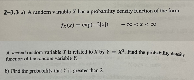 2-3.3 a) A random variable X has a probability density function of the form
fx (x) = exp(-2|x|)
-∞ < x < ∞
A second random variable Y is related to X by Y = X². Find the probability density
function of the random variable Y.
(5)
b) Find the probability that Y is greater than 2.