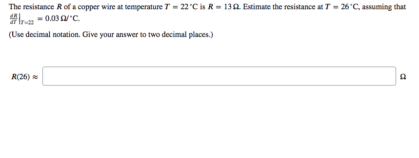 The resistance R of a copper wire at temperature T = 22°C is R = 13 2. Estimate the resistance at T = 26°C, assuming that
rr-22 = 0.03 2/°C.
(Use decimal notation. Give your answer to two decimal places.)
dR
R(26) =
