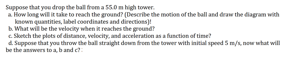 Suppose that you drop the ball from a 55.0 m high tower.
a. How long will it take to reach the ground? (Describe the motion of the ball and draw the diagram with
known quantities, label coordinates and directions)!
b. What will be the velocity when it reaches the ground?
c. Sketch the plots of distance, velocity, and acceleration as a function of time?
d. Suppose that you throw the ball straight down from the tower with initial speed 5 m/s, now what will
be the answers to a, b and c? :
