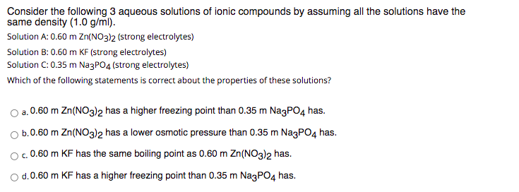 Consider the following 3 aqueous solutions of ionic compounds by assuming all the solutions have the
same density (1.0 g/ml).
Solution A: 0.60 m Zn(NO3)2 (strong electrolytes)
Solution B: 0.60 m KF (strong electrolytes)
Solution C: 0.35 m NagPO4 (strong electrolytes)
Which of the following statements is correct about the properties of these solutions?
a.0.60 m Zn(NO3)2 has a higher freezing point than 0.35 m NagPO4 has.
O b.0.60 m Zn(NO3)2 has a lower osmotic pressure than 0.35 m NagPO4 has.
O. 0.60 m KF has the same boiling point as 0.60 m Zn(N03)2 has.
d.0.60 m KF has a higher freezing point than 0.35 m NagPO4 has.
