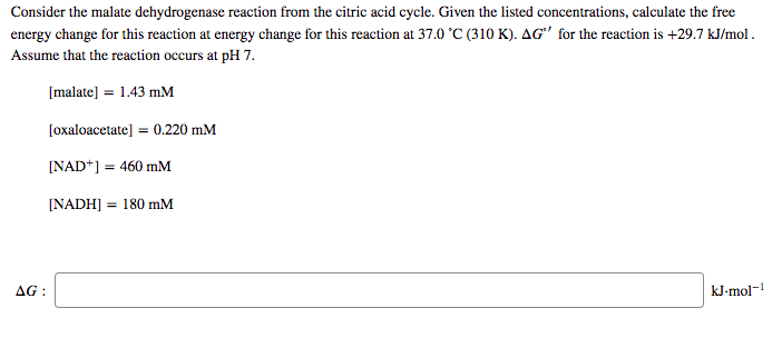 Consider the malate dehydrogenase reaction from the citric acid cycle. Given the listed concentrations, calculate the free
energy change for this reaction at energy change for this reaction at 37.0 °C (310 K). AG' for the reaction is +29.7 kJ/mol.
Assume that the reaction occurs at pH 7.
[malate] = 1.43 mM
[oxaloacetate] = 0.220 mM
[NAD*] = 460 mM
[NADH] = 180 mM
AG :
kJ-mol-1
