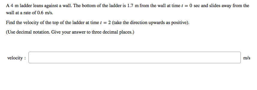 A 4 m ladder leans against a wall. The bottom of the ladder is 1.7 m from the wall at time t = 0 sec and slides away from the
wall at a rate of 0.6 m/s.
Find the velocity of the top of the ladder at time i = 2 (take the direction upwards as positive).
(Use decimal notation. Give your answer to three decimal places.)
velocity :
m/s

