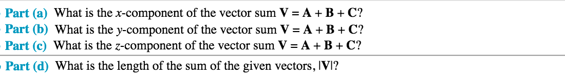 Part (a) What is the x-component of the vector sum V = A +B + C?
Part (b) What is the y-component of the vector sum V = A + B + C?
Part (c) What is the z-component of the vector sum V = A +B + C?
Part (d) What is the length of the sum of the given vectors, IVI?
