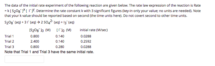 The data of the initial rate experiment of the following reaction are given below. The rate law expression of the reaction is Rate
= k[S208 *[ rY. Determine the rate constant k with 3 significant figures (key-in only your value; no units are needed). Note
that your k value should be reported based on second (the time units here). Do not covert second to other time units.
S20g (aq) + 31 (aq) → 2 SO,2 (aq) + 13 (aq)
[S208 lo (M)
[]o (M)
initial rate (M/sec)
Trial 1
0.800
0.140
0.0288
Trial 2
2.400
0.140
0.2592
Trial 3
0.800
0.280
0.0288
Note that Trial 1 and Trial 3 have the same initial rate.
