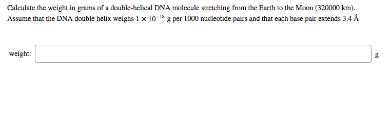 Calculate the weight in grams of a double-helical DNA molecule stretching from the Earth to the Moon (320000 km).
Assume that the DNA double helix weighs 1 x 10-18 g per 1000 nucleotide pairs and that each base pair extends 3.4 Å
weight:
