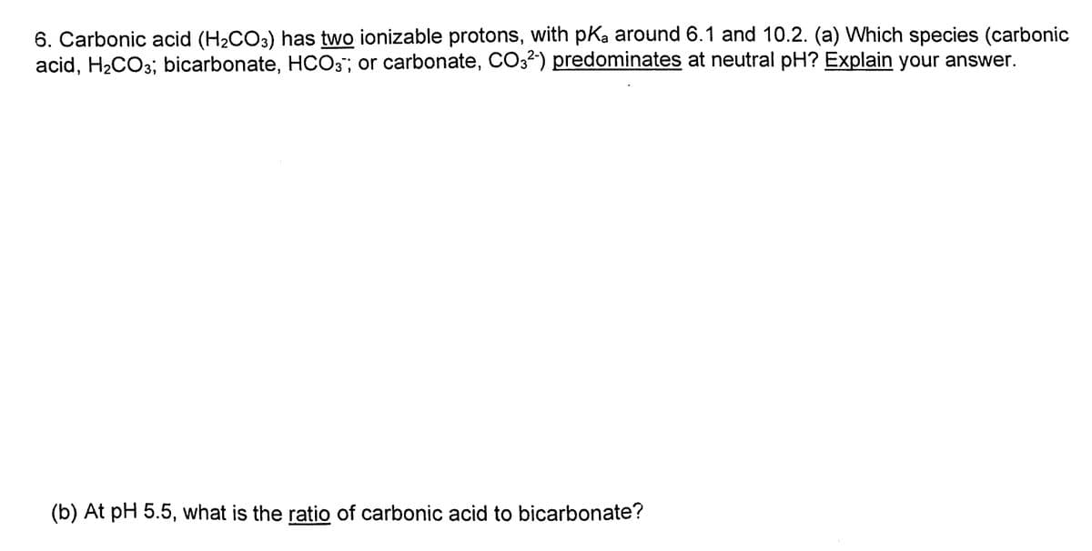 6. Carbonic acid (H2CO3) has two ionizable protons, with pka around 6.1 and 10.2. (a) Which species (carbonic
acid, H2CO3; bicarbonate, HCO3"; or carbonate, CO32) predominates at neutral pH? Explain your answer.
(b) At pH 5.5, what is the ratio of carbonic acid to bicarbonate?
