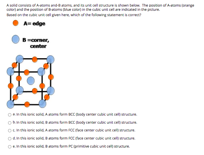 A solid consists of A-atoms and-B atoms, and its unit cell structure is shown below. The position of A-atoms (orange
color) and the position of B-atoms (blue color) in the cubic unit cell are indicated in the picture.
Based on the cubic unit cell given here, which of the following statement is correct?
A= edge
B=comer,
center
a. In this ionic solid, A atoms form BCC (body center cubic unit cell) structure.
b. In this ionic solid, B atoms form BCC (body center cubic unit cell) structure.
O . In this ionic solid, A atoms form FCC (face center cubic unit cell) structure.
d. In this ionic solid, B atoms form FCC (face center cubic unit cell) structure.
O e. In this ionic solid, B atoms form PC (primitive cubic unit cell) structure.
